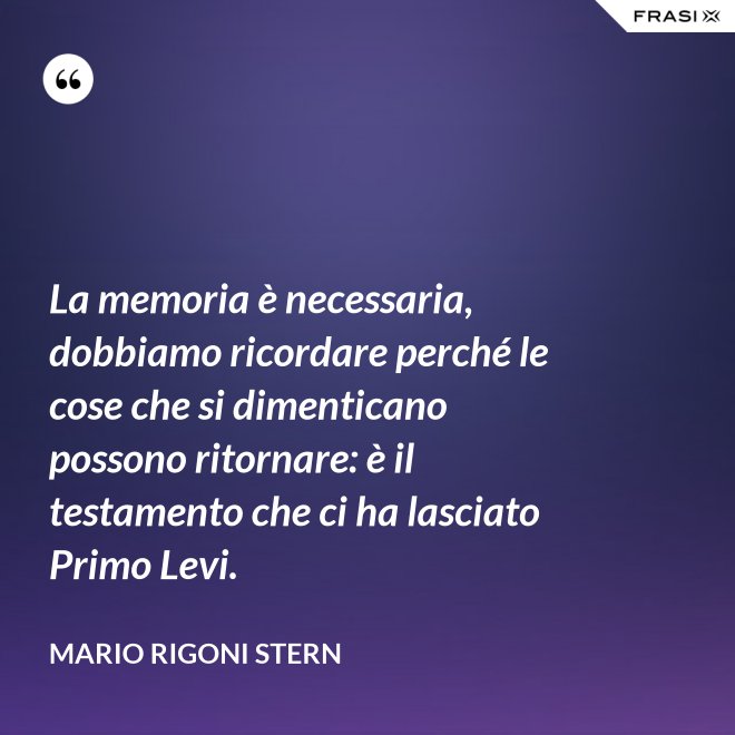 La memoria è necessaria, dobbiamo ricordare perché le cose che si dimenticano possono ritornare: è il testamento che ci ha lasciato Primo Levi. - Mario Rigoni Stern