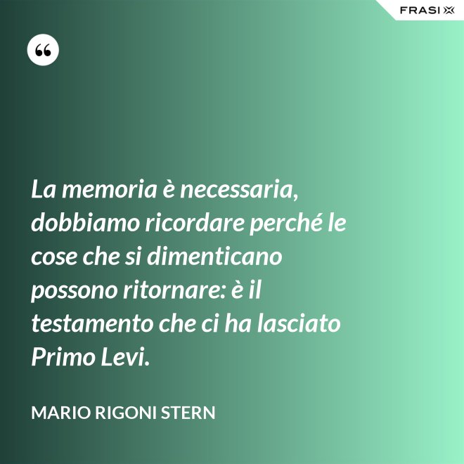 La memoria è necessaria, dobbiamo ricordare perché le cose che si dimenticano possono ritornare: è il testamento che ci ha lasciato Primo Levi. - Mario Rigoni Stern