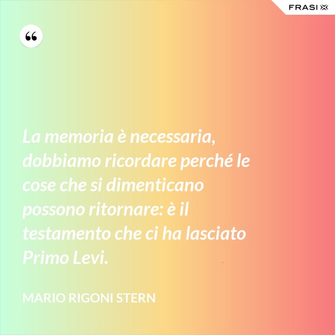La memoria è necessaria, dobbiamo ricordare perché le cose che si dimenticano possono ritornare: è il testamento che ci ha lasciato Primo Levi. - Mario Rigoni Stern
