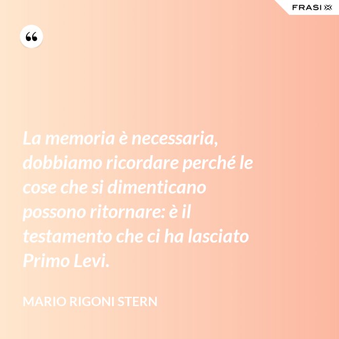 La memoria è necessaria, dobbiamo ricordare perché le cose che si dimenticano possono ritornare: è il testamento che ci ha lasciato Primo Levi. - Mario Rigoni Stern