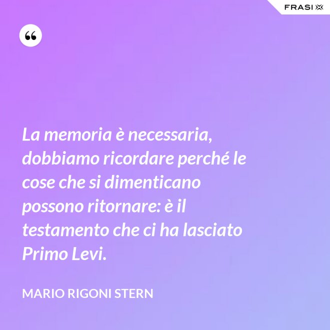 La memoria è necessaria, dobbiamo ricordare perché le cose che si dimenticano possono ritornare: è il testamento che ci ha lasciato Primo Levi. - Mario Rigoni Stern
