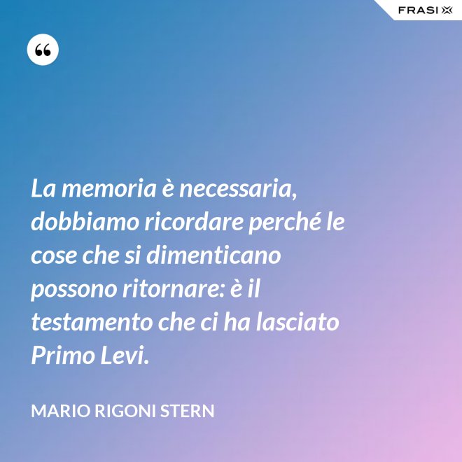 La memoria è necessaria, dobbiamo ricordare perché le cose che si dimenticano possono ritornare: è il testamento che ci ha lasciato Primo Levi. - Mario Rigoni Stern