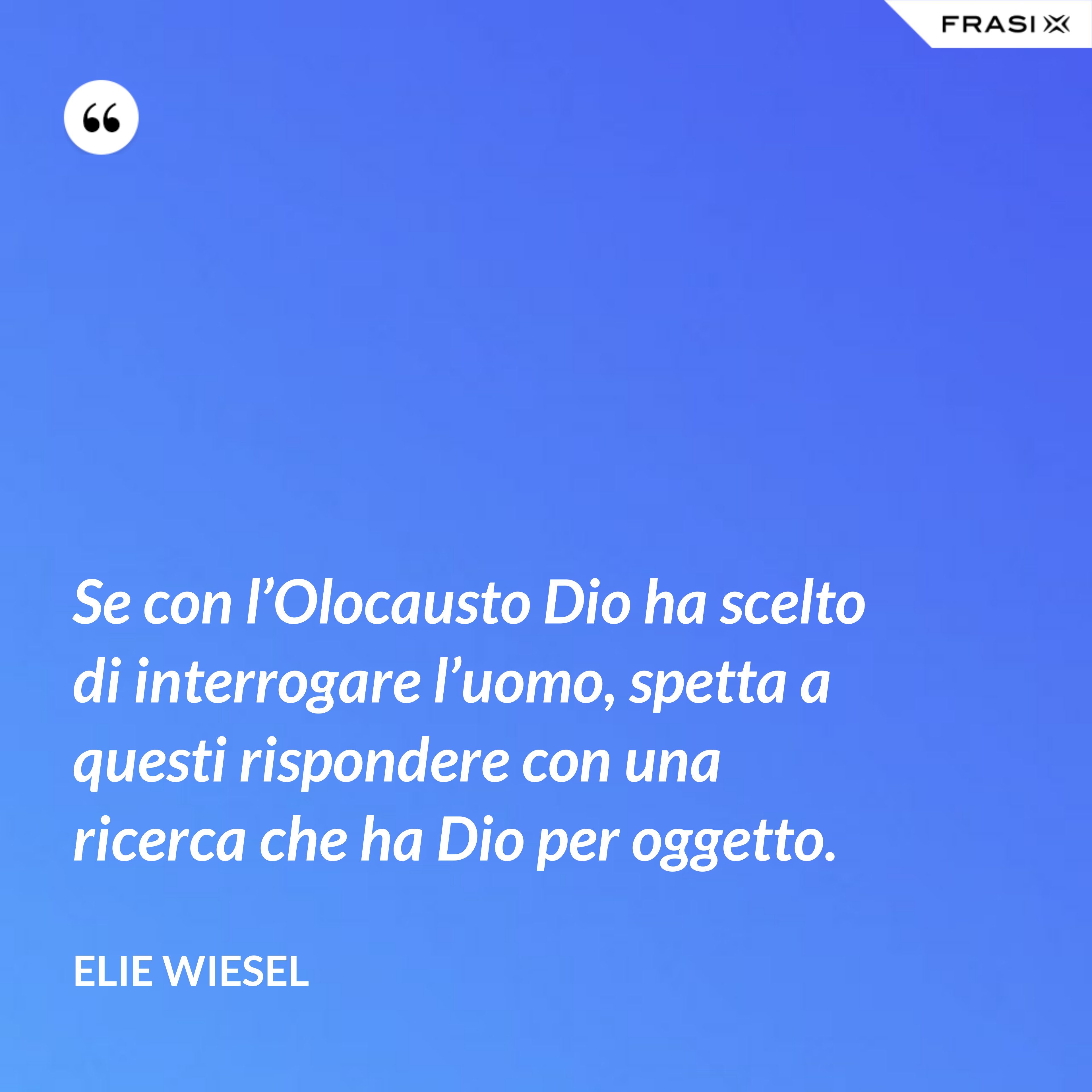 Se con l’Olocausto Dio ha scelto di interrogare l’uomo, spetta a questi rispondere con una ricerca che ha Dio per oggetto. - Elie Wiesel