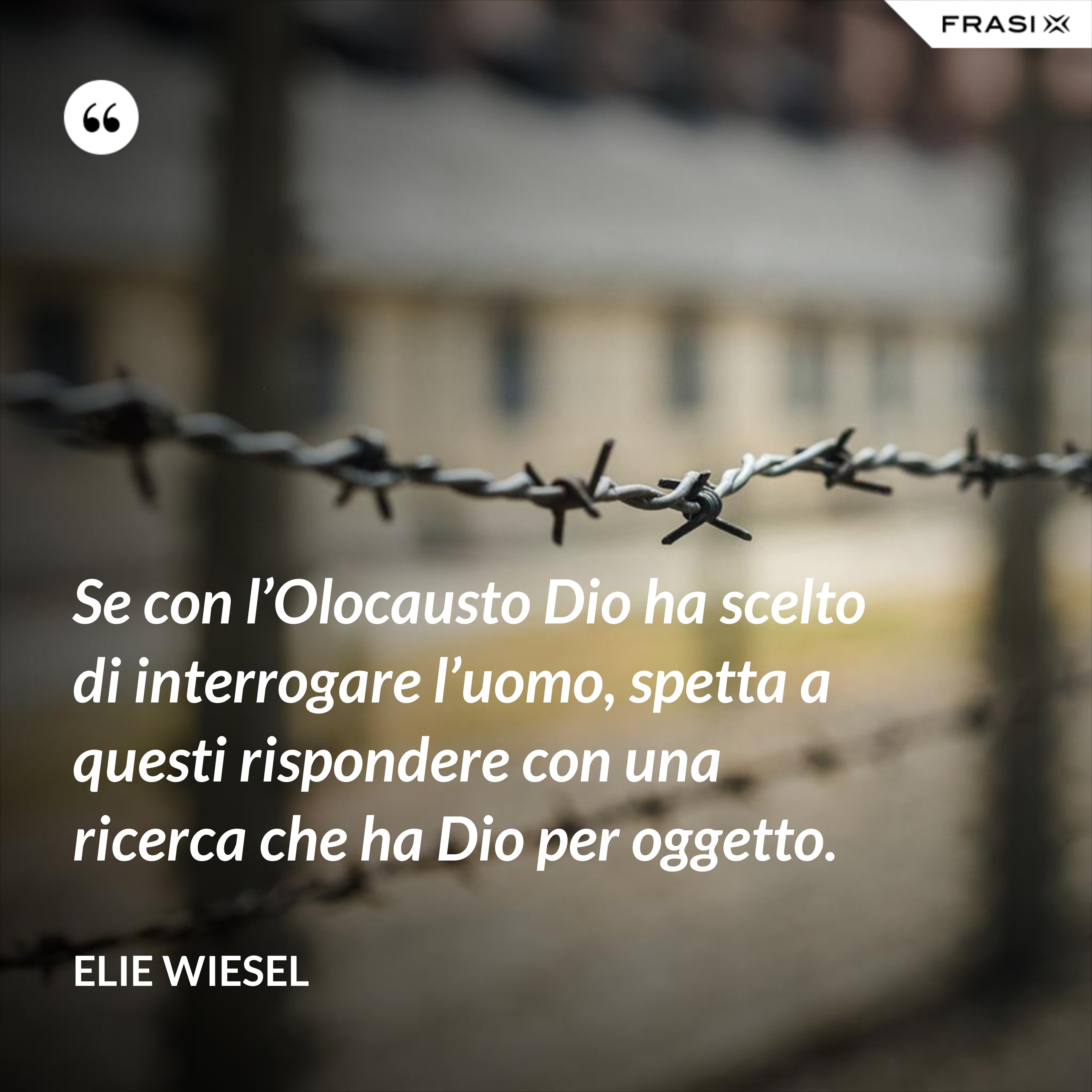 Se con l’Olocausto Dio ha scelto di interrogare l’uomo, spetta a questi rispondere con una ricerca che ha Dio per oggetto. - Elie Wiesel