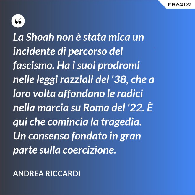 La Shoah non è stata mica un incidente di percorso del fascismo. Ha i suoi prodromi nelle leggi razziali del '38, che a loro volta affondano le radici nella marcia su Roma del '22. È qui che comincia la tragedia. Un consenso fondato in gran parte sulla coercizione. - Andrea Riccardi