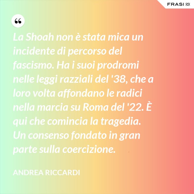 La Shoah non è stata mica un incidente di percorso del fascismo. Ha i suoi prodromi nelle leggi razziali del '38, che a loro volta affondano le radici nella marcia su Roma del '22. È qui che comincia la tragedia. Un consenso fondato in gran parte sulla coercizione. - Andrea Riccardi