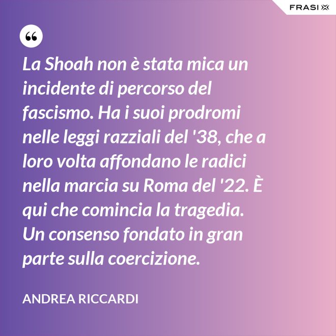 La Shoah non è stata mica un incidente di percorso del fascismo. Ha i suoi prodromi nelle leggi razziali del '38, che a loro volta affondano le radici nella marcia su Roma del '22. È qui che comincia la tragedia. Un consenso fondato in gran parte sulla coercizione. - Andrea Riccardi