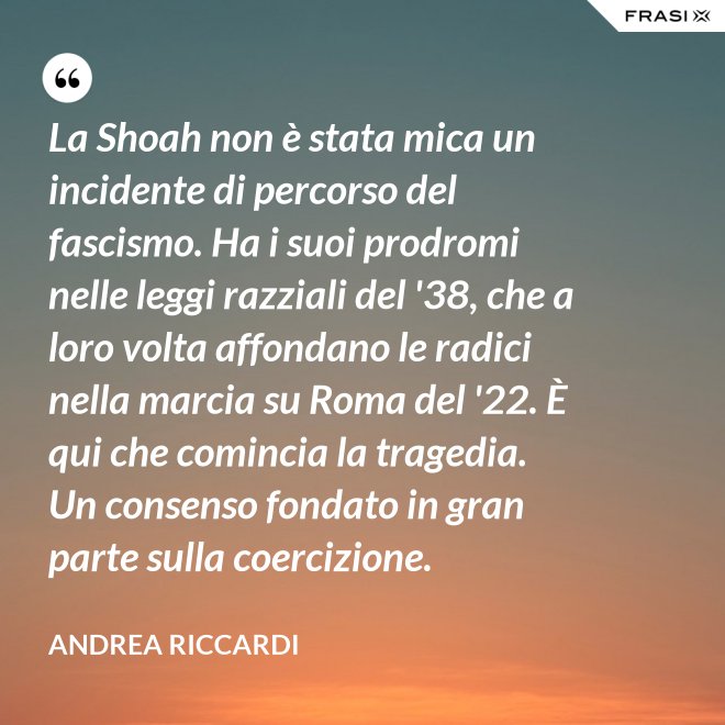 La Shoah non è stata mica un incidente di percorso del fascismo. Ha i suoi prodromi nelle leggi razziali del '38, che a loro volta affondano le radici nella marcia su Roma del '22. È qui che comincia la tragedia. Un consenso fondato in gran parte sulla coercizione. - Andrea Riccardi