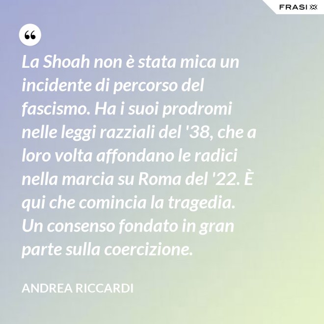 La Shoah non è stata mica un incidente di percorso del fascismo. Ha i suoi prodromi nelle leggi razziali del '38, che a loro volta affondano le radici nella marcia su Roma del '22. È qui che comincia la tragedia. Un consenso fondato in gran parte sulla coercizione. - Andrea Riccardi