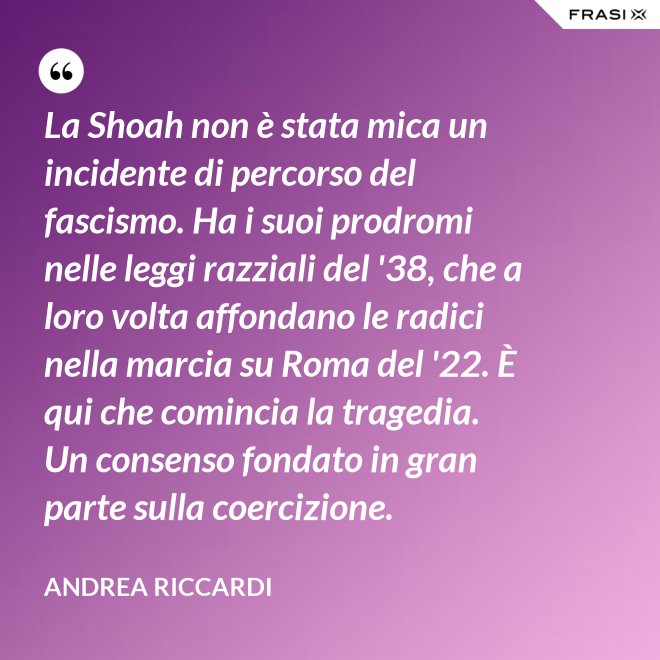 La Shoah non è stata mica un incidente di percorso del fascismo. Ha i suoi prodromi nelle leggi razziali del '38, che a loro volta affondano le radici nella marcia su Roma del '22. È qui che comincia la tragedia. Un consenso fondato in gran parte sulla coercizione. - Andrea Riccardi