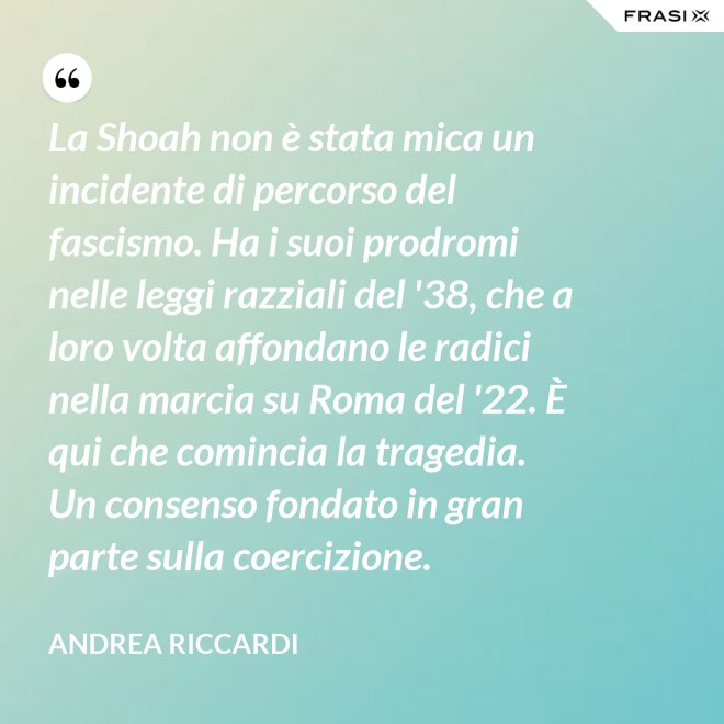 La Shoah non è stata mica un incidente di percorso del fascismo. Ha i suoi prodromi nelle leggi razziali del '38, che a loro volta affondano le radici nella marcia su Roma del '22. È qui che comincia la tragedia. Un consenso fondato in gran parte sulla coercizione. - Andrea Riccardi