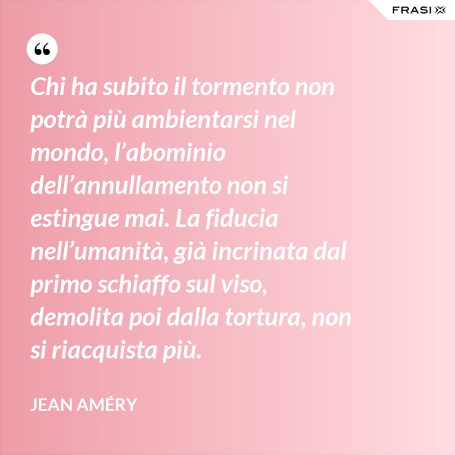 Chi ha subito il tormento non potrà più ambientarsi nel mondo, l’abominio dell’annullamento non si estingue mai. La fiducia nell’umanità, già incrinata dal primo schiaffo sul viso, demolita poi dalla tortura, non si riacquista più. - Jean Améry