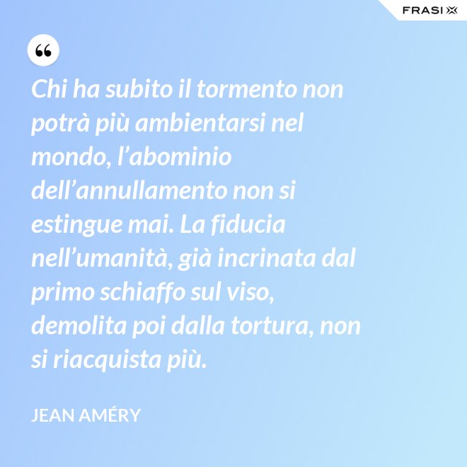Chi ha subito il tormento non potrà più ambientarsi nel mondo, l’abominio dell’annullamento non si estingue mai. La fiducia nell’umanità, già incrinata dal primo schiaffo sul viso, demolita poi dalla tortura, non si riacquista più. - Jean Améry