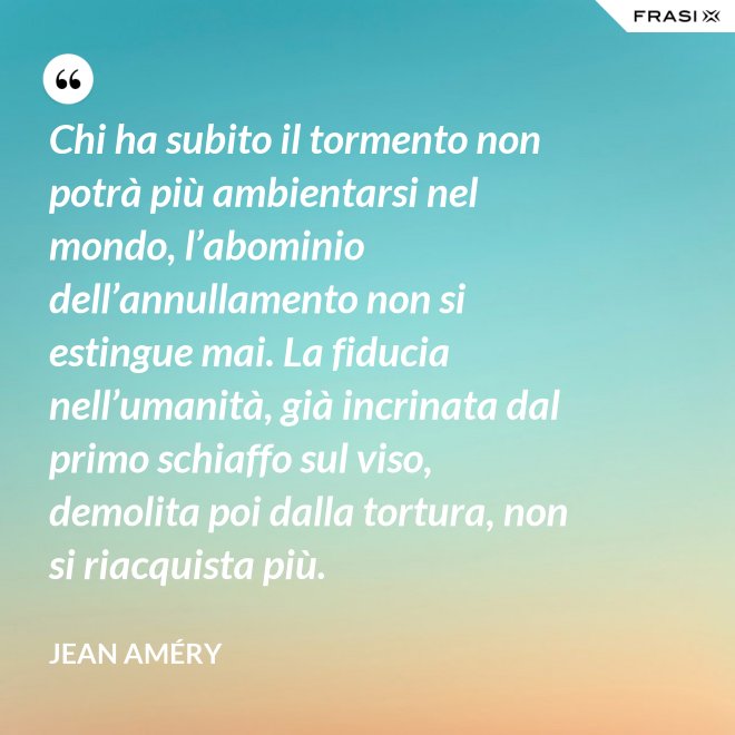 Chi ha subito il tormento non potrà più ambientarsi nel mondo, l’abominio dell’annullamento non si estingue mai. La fiducia nell’umanità, già incrinata dal primo schiaffo sul viso, demolita poi dalla tortura, non si riacquista più. - Jean Améry