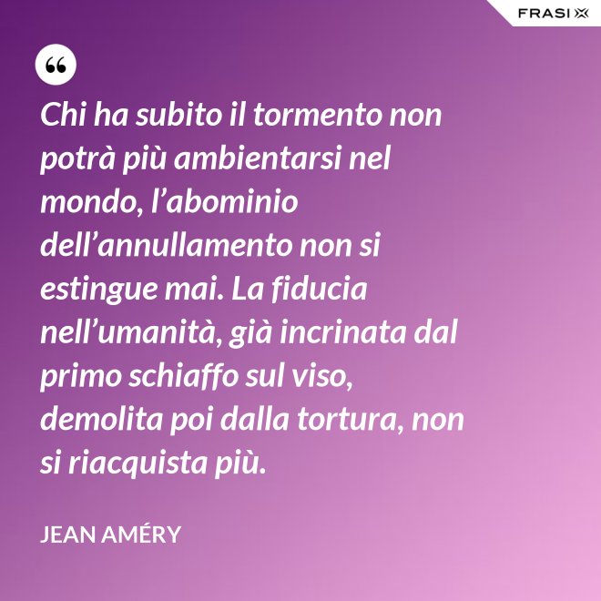 Chi ha subito il tormento non potrà più ambientarsi nel mondo, l’abominio dell’annullamento non si estingue mai. La fiducia nell’umanità, già incrinata dal primo schiaffo sul viso, demolita poi dalla tortura, non si riacquista più. - Jean Améry