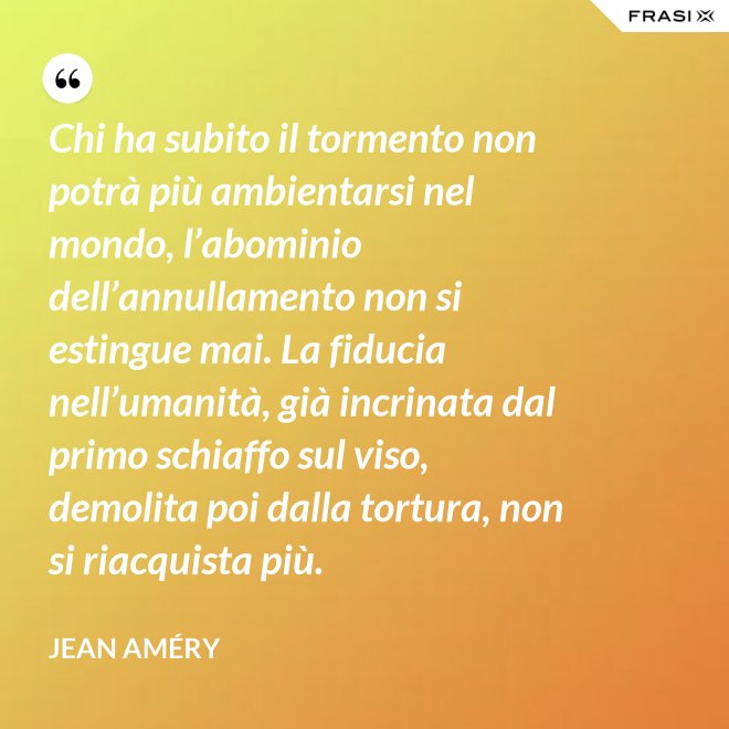 Chi ha subito il tormento non potrà più ambientarsi nel mondo, l’abominio dell’annullamento non si estingue mai. La fiducia nell’umanità, già incrinata dal primo schiaffo sul viso, demolita poi dalla tortura, non si riacquista più. - Jean Améry