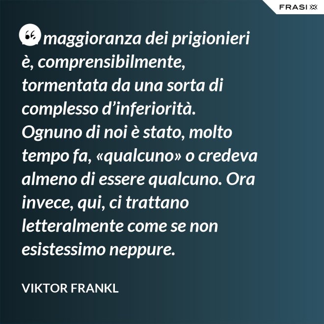 La maggioranza dei prigionieri è, comprensibilmente, tormentata da una sorta di complesso d’inferiorità. Ognuno di noi è stato, molto tempo fa, «qualcuno» o credeva almeno di essere qualcuno. Ora invece, qui, ci trattano letteralmente come se non esistessimo neppure. - Viktor Frankl