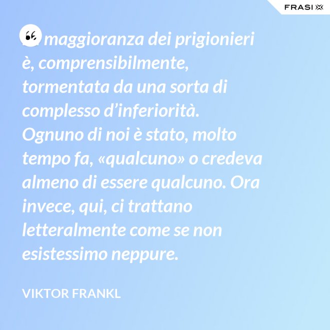 La maggioranza dei prigionieri è, comprensibilmente, tormentata da una sorta di complesso d’inferiorità. Ognuno di noi è stato, molto tempo fa, «qualcuno» o credeva almeno di essere qualcuno. Ora invece, qui, ci trattano letteralmente come se non esistessimo neppure. - Viktor Frankl