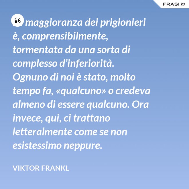La maggioranza dei prigionieri è, comprensibilmente, tormentata da una sorta di complesso d’inferiorità. Ognuno di noi è stato, molto tempo fa, «qualcuno» o credeva almeno di essere qualcuno. Ora invece, qui, ci trattano letteralmente come se non esistessimo neppure. - Viktor Frankl