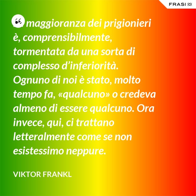 La maggioranza dei prigionieri è, comprensibilmente, tormentata da una sorta di complesso d’inferiorità. Ognuno di noi è stato, molto tempo fa, «qualcuno» o credeva almeno di essere qualcuno. Ora invece, qui, ci trattano letteralmente come se non esistessimo neppure. - Viktor Frankl