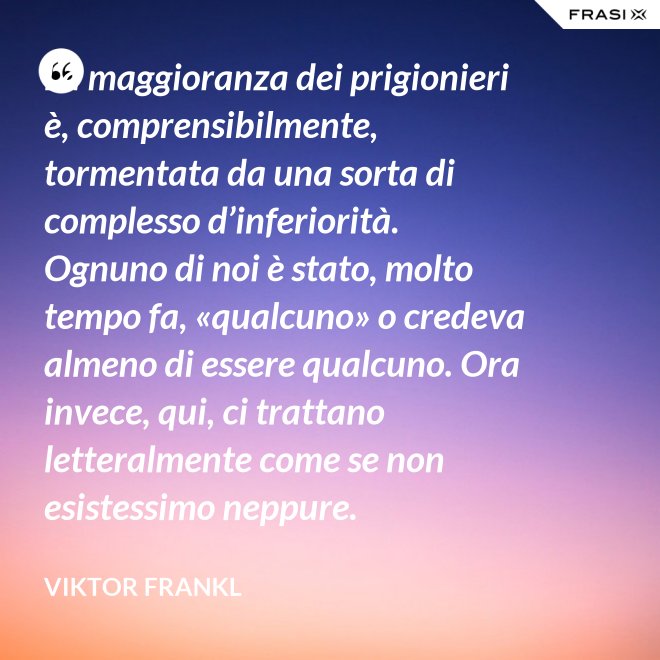 La maggioranza dei prigionieri è, comprensibilmente, tormentata da una sorta di complesso d’inferiorità. Ognuno di noi è stato, molto tempo fa, «qualcuno» o credeva almeno di essere qualcuno. Ora invece, qui, ci trattano letteralmente come se non esistessimo neppure. - Viktor Frankl