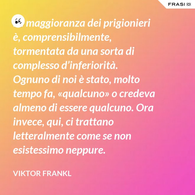La maggioranza dei prigionieri è, comprensibilmente, tormentata da una sorta di complesso d’inferiorità. Ognuno di noi è stato, molto tempo fa, «qualcuno» o credeva almeno di essere qualcuno. Ora invece, qui, ci trattano letteralmente come se non esistessimo neppure. - Viktor Frankl