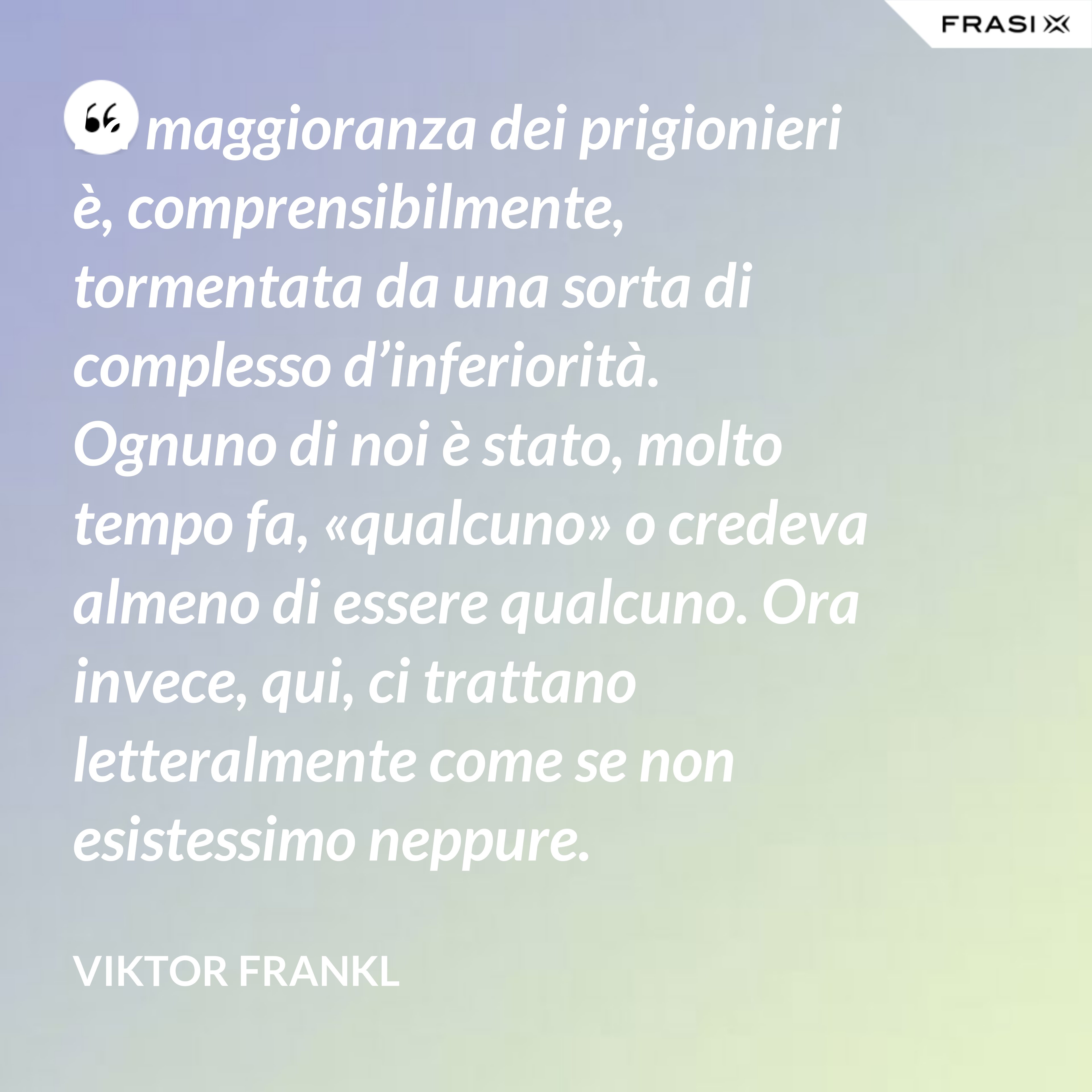 La maggioranza dei prigionieri è, comprensibilmente, tormentata da una sorta di complesso d’inferiorità. Ognuno di noi è stato, molto tempo fa, «qualcuno» o credeva almeno di essere qualcuno. Ora invece, qui, ci trattano letteralmente come se non esistessimo neppure. - Viktor Frankl