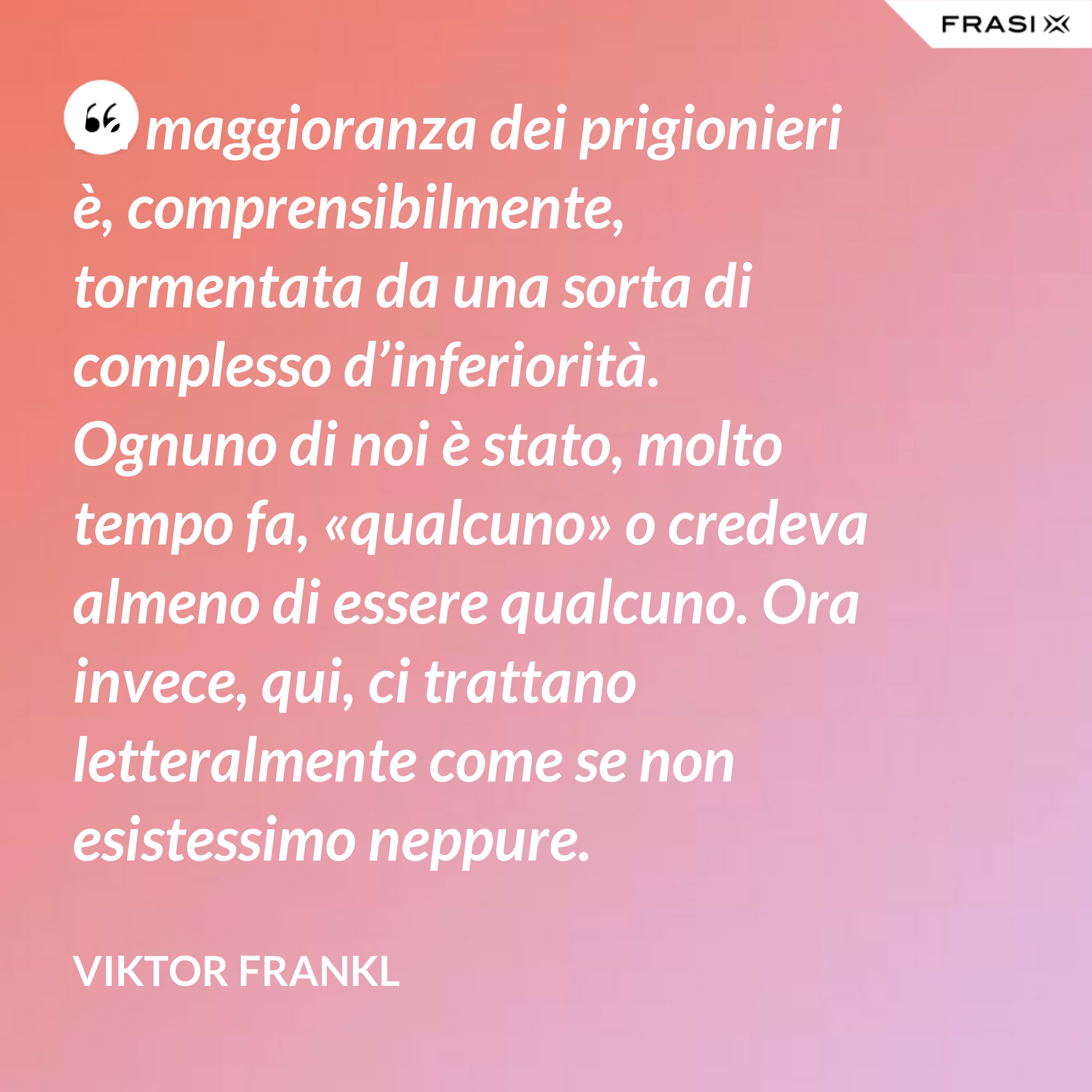 La maggioranza dei prigionieri è, comprensibilmente, tormentata da una sorta di complesso d’inferiorità. Ognuno di noi è stato, molto tempo fa, «qualcuno» o credeva almeno di essere qualcuno. Ora invece, qui, ci trattano letteralmente come se non esistessimo neppure. - Viktor Frankl