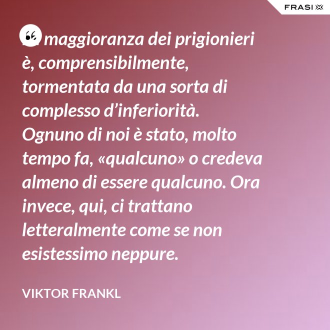 La maggioranza dei prigionieri è, comprensibilmente, tormentata da una sorta di complesso d’inferiorità. Ognuno di noi è stato, molto tempo fa, «qualcuno» o credeva almeno di essere qualcuno. Ora invece, qui, ci trattano letteralmente come se non esistessimo neppure. - Viktor Frankl
