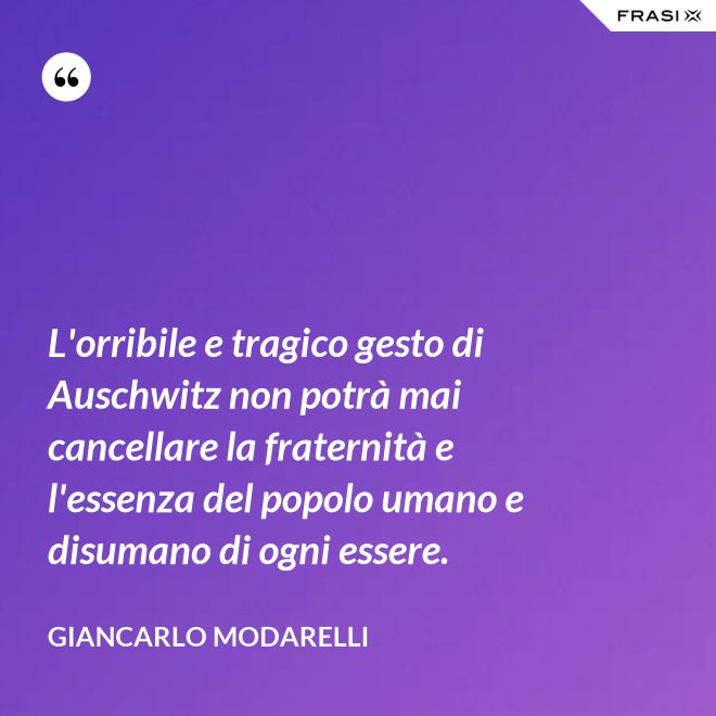 L'orribile e tragico gesto di Auschwitz non potrà mai cancellare la fraternità e l'essenza del popolo umano e disumano di ogni essere. - Giancarlo Modarelli