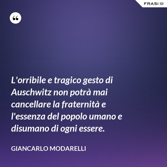 L'orribile e tragico gesto di Auschwitz non potrà mai cancellare la fraternità e l'essenza del popolo umano e disumano di ogni essere. - Giancarlo Modarelli