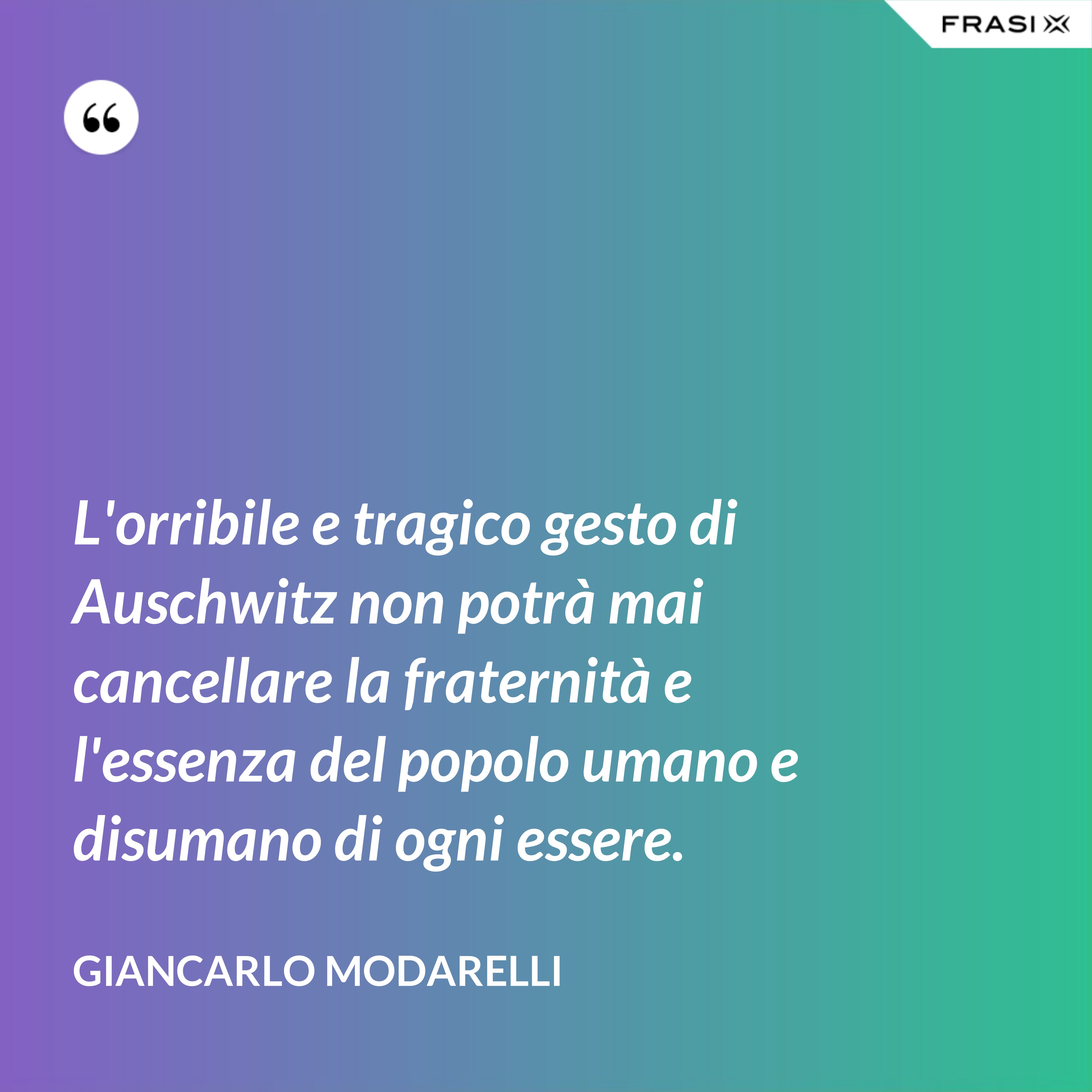 L'orribile e tragico gesto di Auschwitz non potrà mai cancellare la fraternità e l'essenza del popolo umano e disumano di ogni essere. - Giancarlo Modarelli