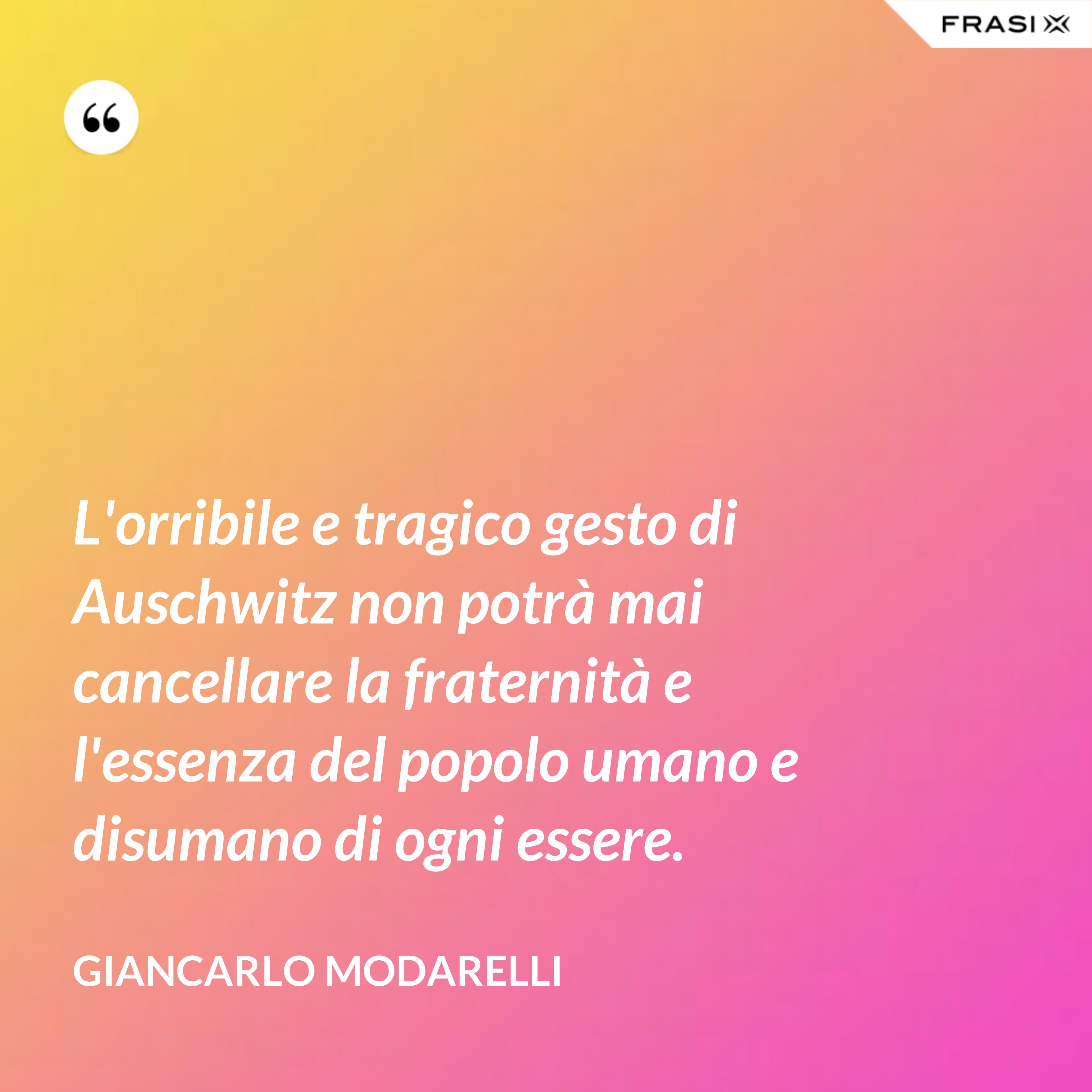 L'orribile e tragico gesto di Auschwitz non potrà mai cancellare la fraternità e l'essenza del popolo umano e disumano di ogni essere. - Giancarlo Modarelli