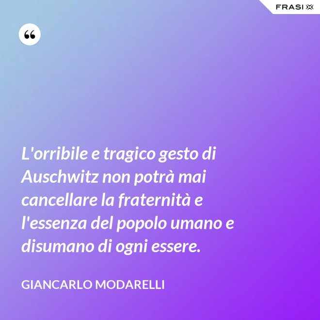 L'orribile e tragico gesto di Auschwitz non potrà mai cancellare la fraternità e l'essenza del popolo umano e disumano di ogni essere. - Giancarlo Modarelli