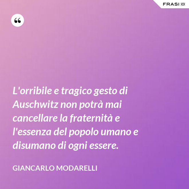 L'orribile e tragico gesto di Auschwitz non potrà mai cancellare la fraternità e l'essenza del popolo umano e disumano di ogni essere. - Giancarlo Modarelli