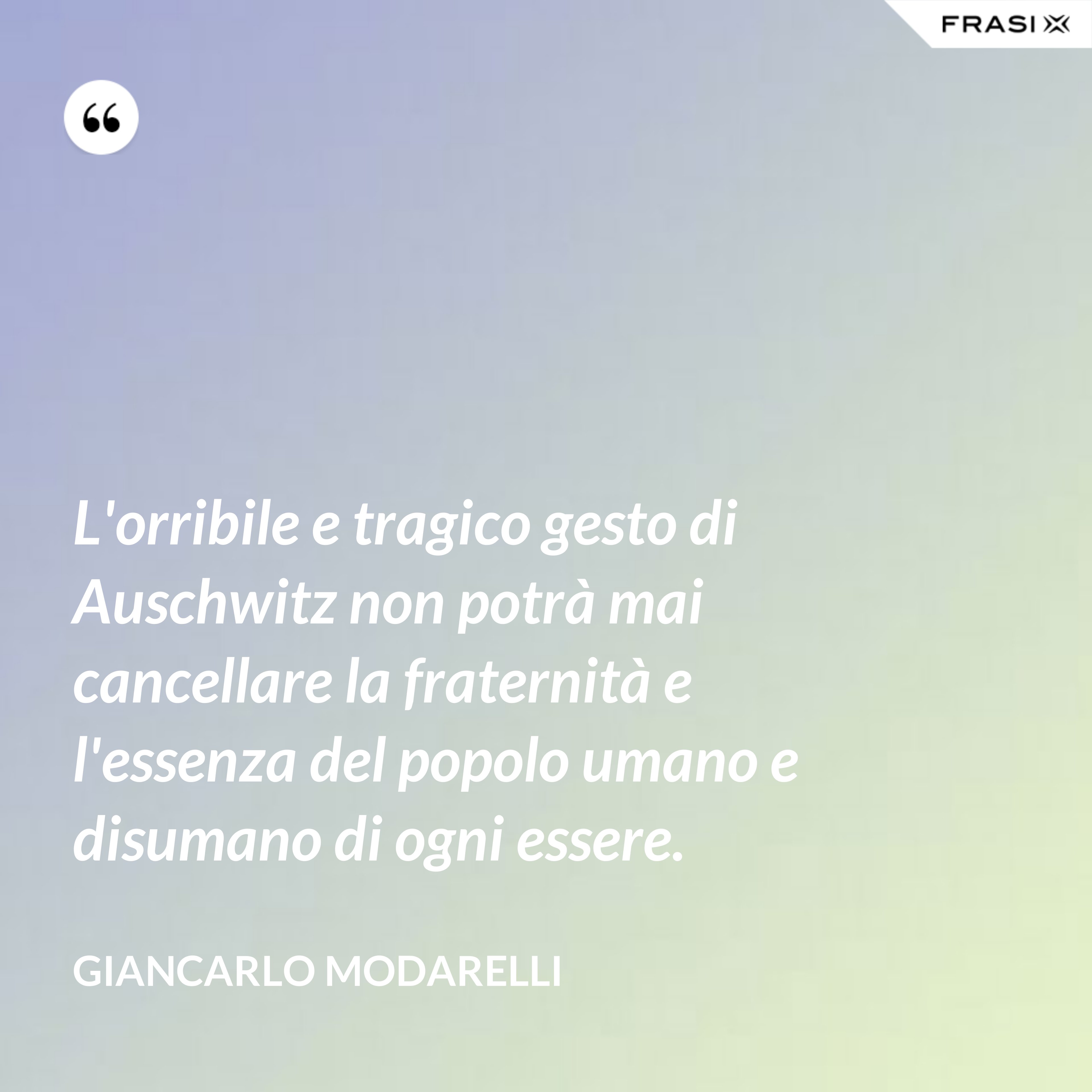 L'orribile e tragico gesto di Auschwitz non potrà mai cancellare la fraternità e l'essenza del popolo umano e disumano di ogni essere. - Giancarlo Modarelli