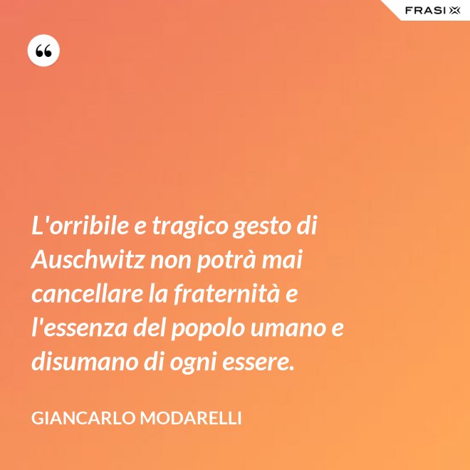 L'orribile e tragico gesto di Auschwitz non potrà mai cancellare la fraternità e l'essenza del popolo umano e disumano di ogni essere. - Giancarlo Modarelli