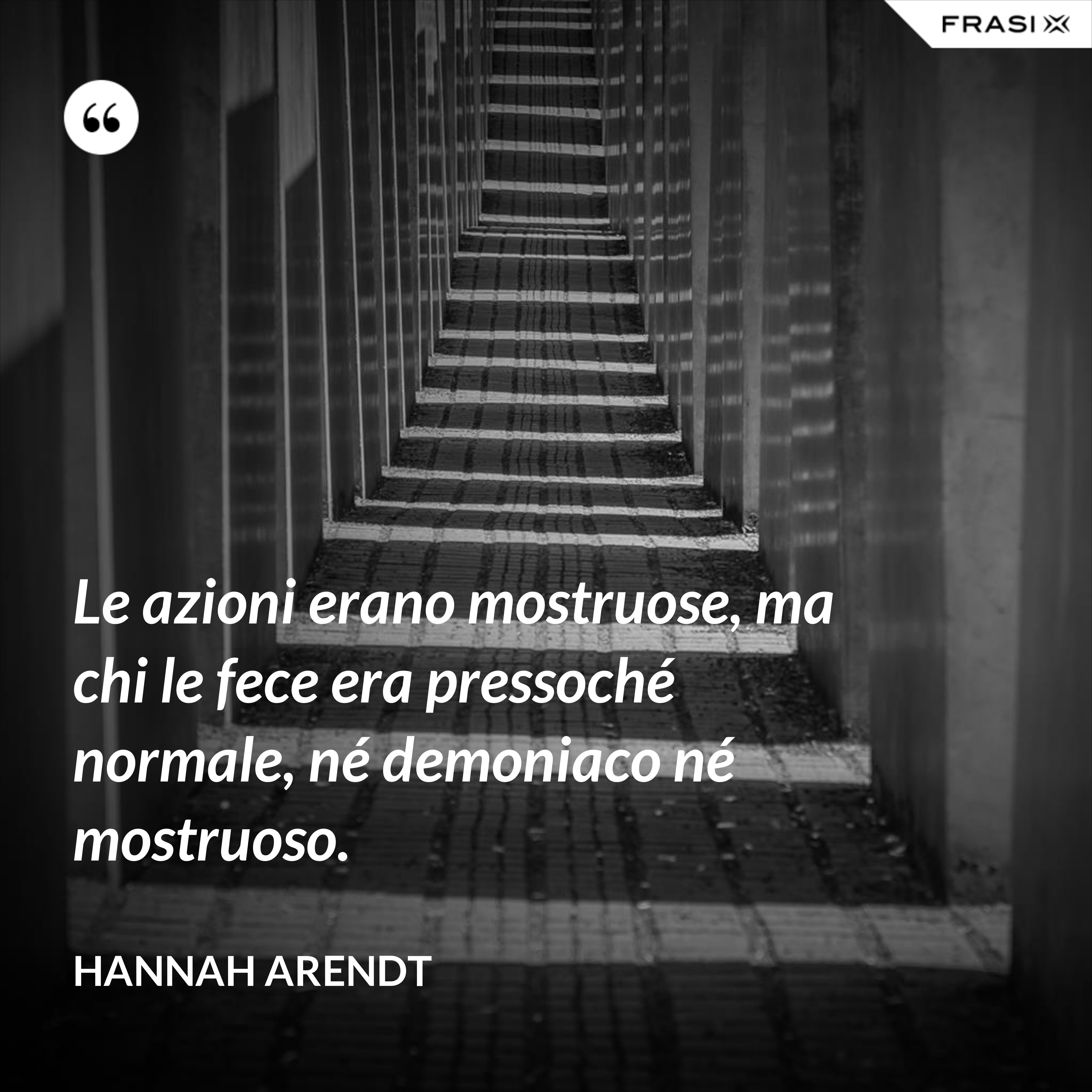 Le azioni erano mostruose, ma chi le fece era pressoché normale, né demoniaco né mostruoso. - Hannah Arendt