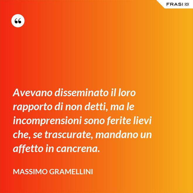 Avevano disseminato il loro rapporto di non detti, ma le incomprensioni sono ferite lievi che, se trascurate, mandano un affetto in cancrena. - Massimo Gramellini