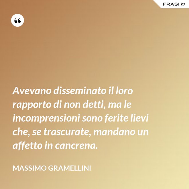 Avevano disseminato il loro rapporto di non detti, ma le incomprensioni sono ferite lievi che, se trascurate, mandano un affetto in cancrena. - Massimo Gramellini