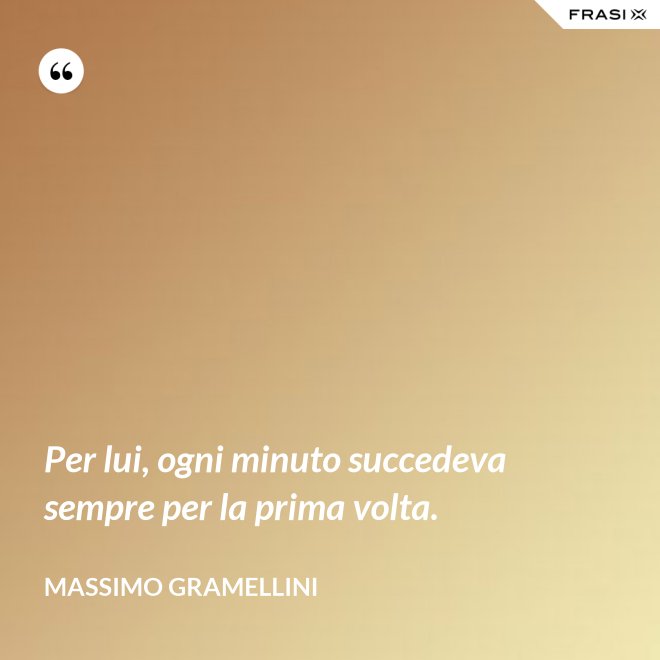 Per lui, ogni minuto succedeva sempre per la prima volta. - Massimo Gramellini