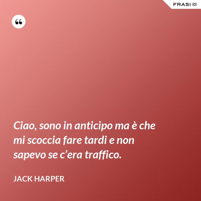 Ciao, sono in anticipo ma è che mi scoccia fare tardi e non sapevo se c’era traffico. - Jack Harper