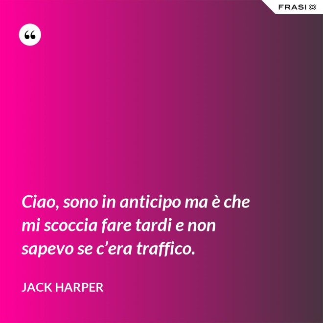 Ciao, sono in anticipo ma è che mi scoccia fare tardi e non sapevo se c’era traffico. - Jack Harper