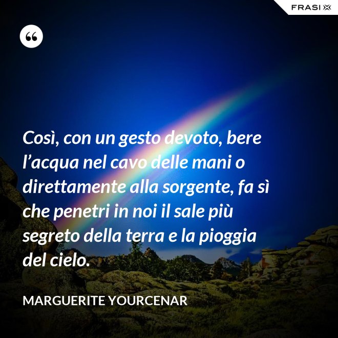 Così, con un gesto devoto, bere l’acqua nel cavo delle mani o direttamente alla sorgente, fa sì che penetri in noi il sale più segreto della terra e la pioggia del cielo. - Marguerite Yourcenar