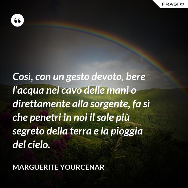 Così, con un gesto devoto, bere l’acqua nel cavo delle mani o direttamente alla sorgente, fa sì che penetri in noi il sale più segreto della terra e la pioggia del cielo. - Marguerite Yourcenar