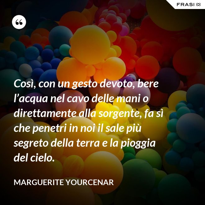 Così, con un gesto devoto, bere l’acqua nel cavo delle mani o direttamente alla sorgente, fa sì che penetri in noi il sale più segreto della terra e la pioggia del cielo. - Marguerite Yourcenar