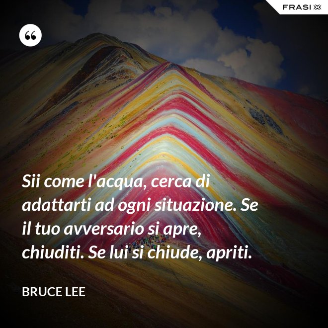 Sii come l'acqua, cerca di adattarti ad ogni situazione. Se il tuo avversario si apre, chiuditi. Se lui si chiude, apriti. - Bruce Lee