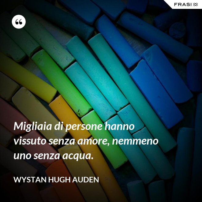 Migliaia di persone hanno vissuto senza amore, nemmeno uno senza acqua. - Wystan Hugh Auden