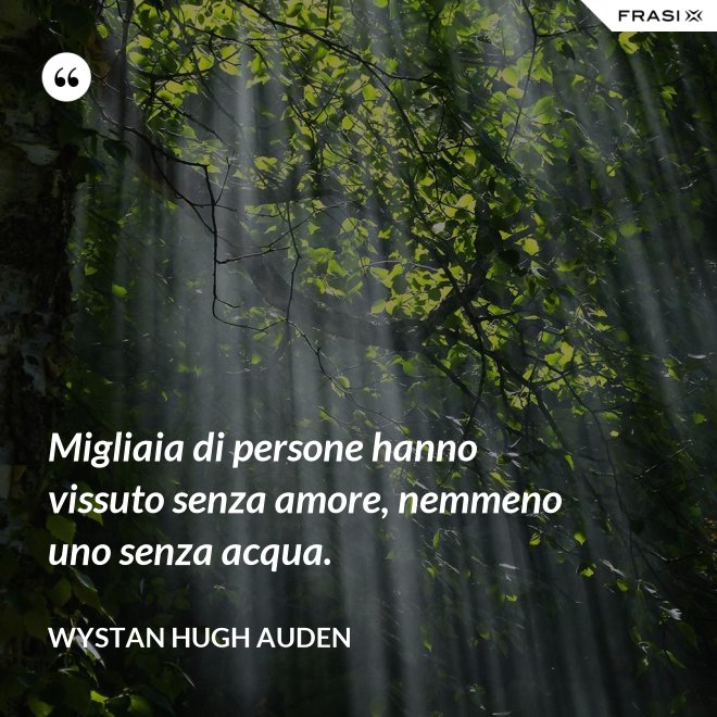 Migliaia di persone hanno vissuto senza amore, nemmeno uno senza acqua. - Wystan Hugh Auden