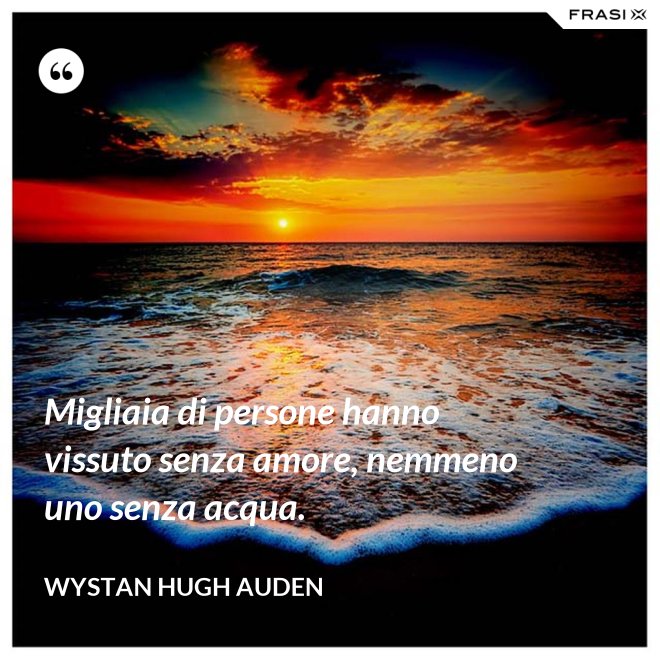 Migliaia di persone hanno vissuto senza amore, nemmeno uno senza acqua. - Wystan Hugh Auden